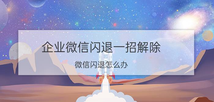 企业微信闪退一招解除 微信闪退怎么办？